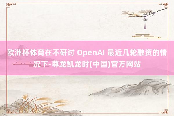 欧洲杯体育在不研讨 OpenAI 最近几轮融资的情况下-尊龙凯龙时(中国)官方网站