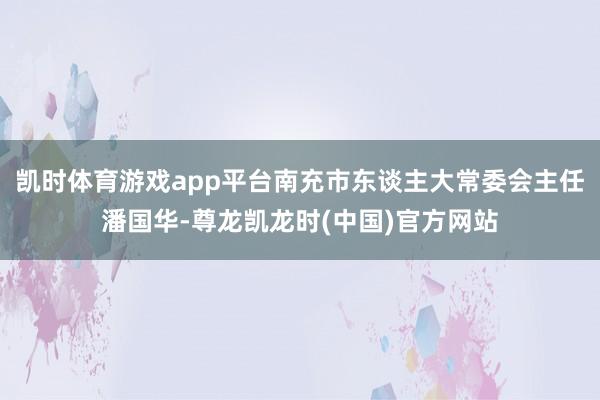 凯时体育游戏app平台南充市东谈主大常委会主任潘国华-尊龙凯龙时(中国)官方网站