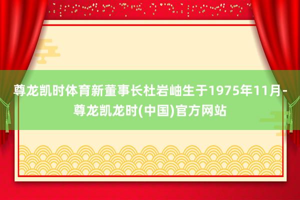 尊龙凯时体育新董事长杜岩岫生于1975年11月-尊龙凯龙时(中国)官方网站