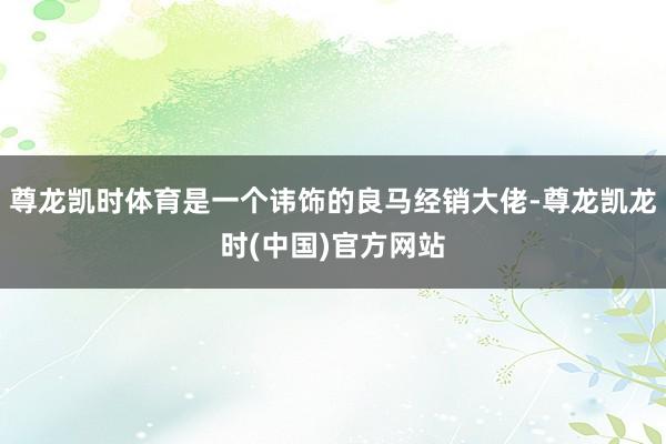 尊龙凯时体育是一个讳饰的良马经销大佬-尊龙凯龙时(中国)官方网站