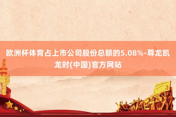 欧洲杯体育占上市公司股份总额的5.08%-尊龙凯龙时(中国)官方网站