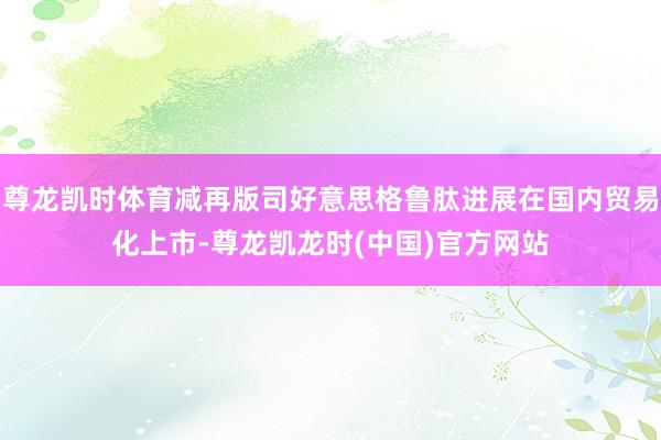 尊龙凯时体育减再版司好意思格鲁肽进展在国内贸易化上市-尊龙凯龙时(中国)官方网站