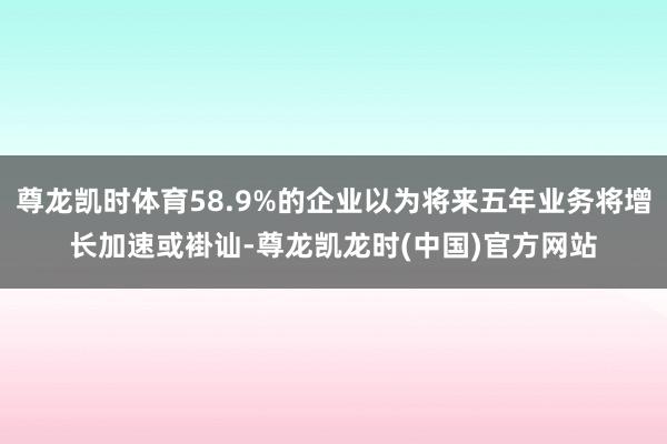 尊龙凯时体育58.9%的企业以为将来五年业务将增长加速或褂讪-尊龙凯龙时(中国)官方网站