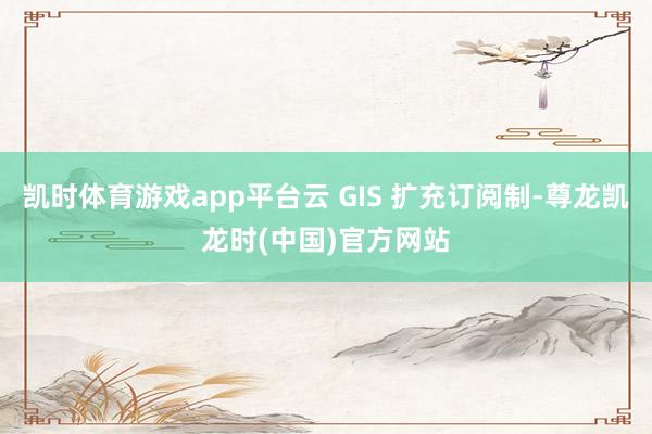 凯时体育游戏app平台云 GIS 扩充订阅制-尊龙凯龙时(中国)官方网站