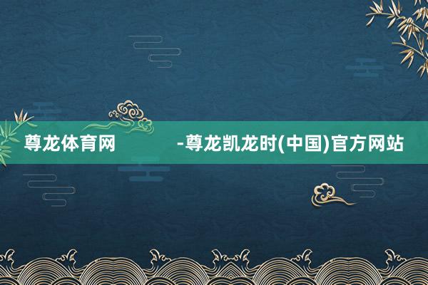 尊龙体育网            -尊龙凯龙时(中国)官方网站