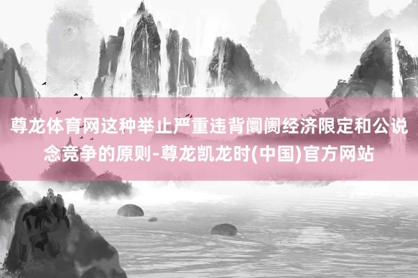 尊龙体育网这种举止严重违背阛阓经济限定和公说念竞争的原则-尊龙凯龙时(中国)官方网站