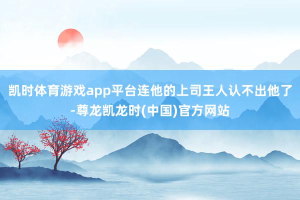 凯时体育游戏app平台连他的上司王人认不出他了-尊龙凯龙时(中国)官方网站