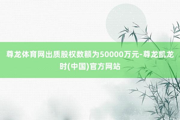 尊龙体育网出质股权数额为50000万元-尊龙凯龙时(中国)官方网站