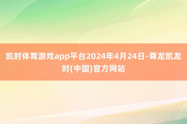 凯时体育游戏app平台2024年4月24日-尊龙凯龙时(中国)官方网站