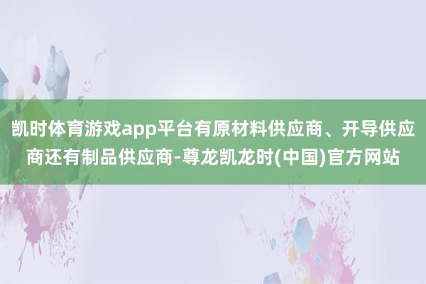 凯时体育游戏app平台有原材料供应商、开导供应商还有制品供应商-尊龙凯龙时(中国)官方网站