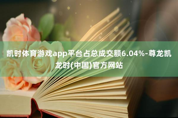 凯时体育游戏app平台占总成交额6.04%-尊龙凯龙时(中国)官方网站