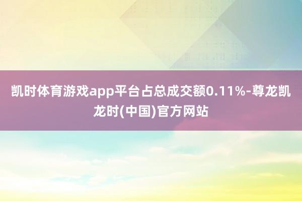 凯时体育游戏app平台占总成交额0.11%-尊龙凯龙时(中国)官方网站