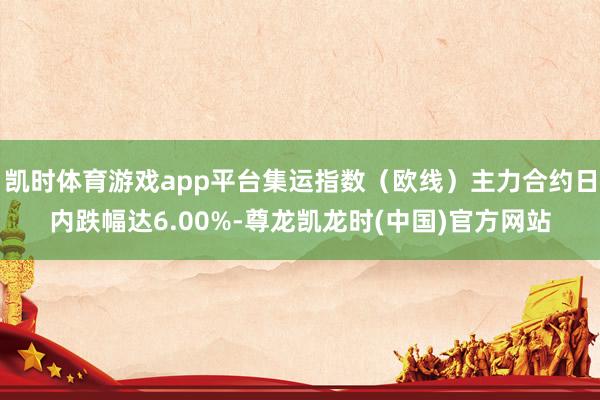 凯时体育游戏app平台集运指数（欧线）主力合约日内跌幅达6.00%-尊龙凯龙时(中国)官方网站