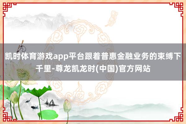 凯时体育游戏app平台跟着普惠金融业务的束缚下千里-尊龙凯龙时(中国)官方网站