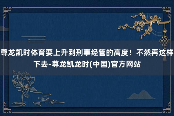 尊龙凯时体育要上升到刑事经管的高度！不然再这样下去-尊龙凯龙时(中国)官方网站