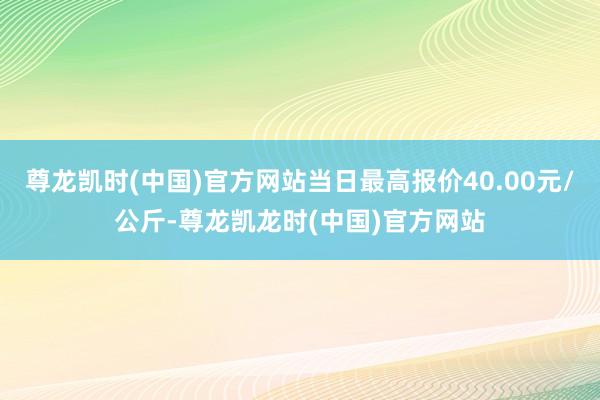 尊龙凯时(中国)官方网站当日最高报价40.00元/公斤-尊龙凯龙时(中国)官方网站