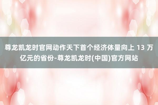 尊龙凯龙时官网动作天下首个经济体量向上 13 万亿元的省份-尊龙凯龙时(中国)官方网站
