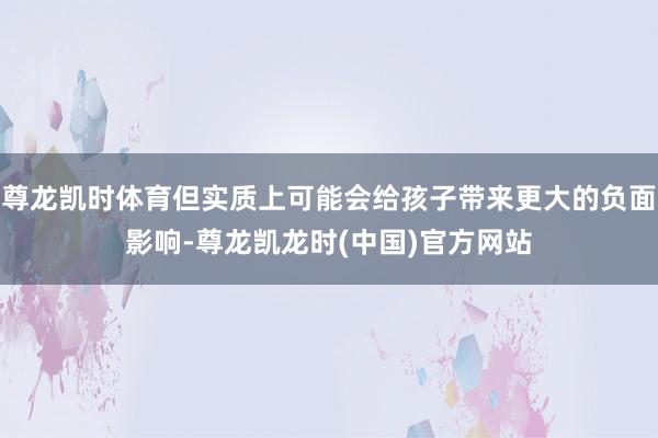 尊龙凯时体育但实质上可能会给孩子带来更大的负面影响-尊龙凯龙时(中国)官方网站