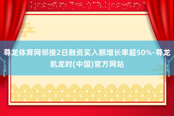 尊龙体育网邻接2日融资买入额增长率超50%-尊龙凯龙时(中国)官方网站