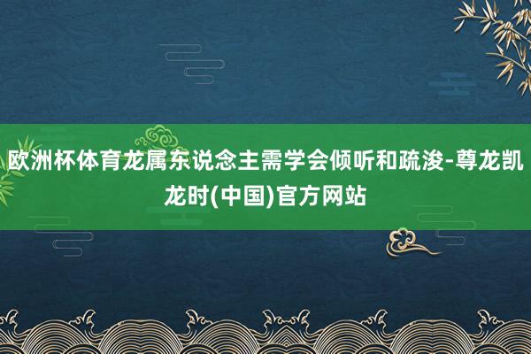 欧洲杯体育龙属东说念主需学会倾听和疏浚-尊龙凯龙时(中国)官方网站