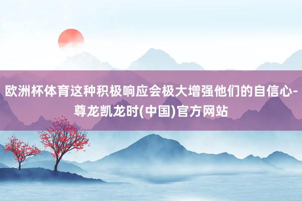 欧洲杯体育这种积极响应会极大增强他们的自信心-尊龙凯龙时(中国)官方网站