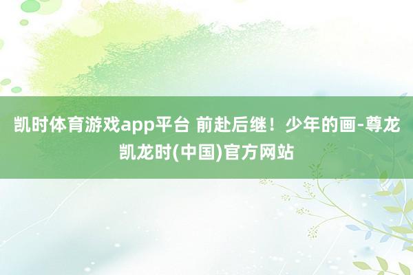 凯时体育游戏app平台 前赴后继！少年的画-尊龙凯龙时(中国)官方网站