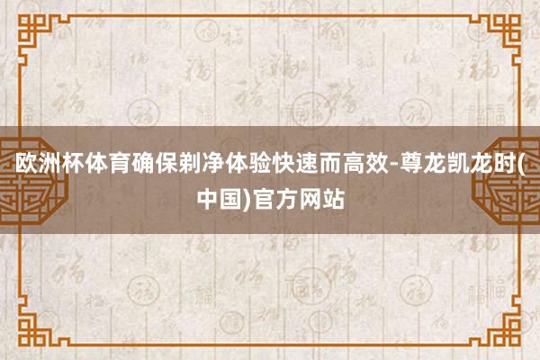 欧洲杯体育确保剃净体验快速而高效-尊龙凯龙时(中国)官方网站