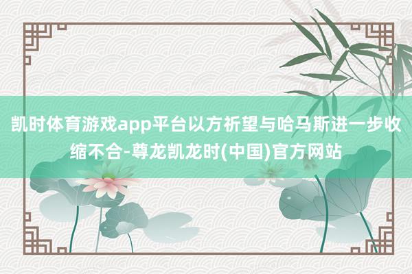 凯时体育游戏app平台以方祈望与哈马斯进一步收缩不合-尊龙凯龙时(中国)官方网站