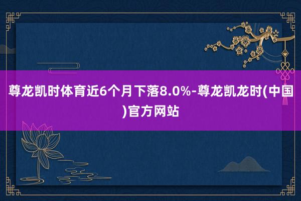 尊龙凯时体育近6个月下落8.0%-尊龙凯龙时(中国)官方网站