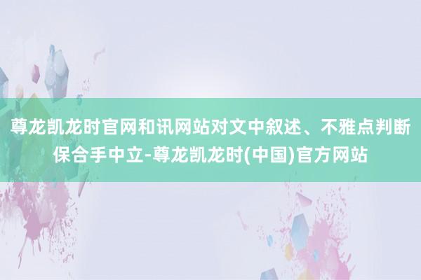 尊龙凯龙时官网和讯网站对文中叙述、不雅点判断保合手中立-尊龙凯龙时(中国)官方网站