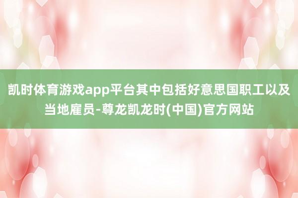 凯时体育游戏app平台其中包括好意思国职工以及当地雇员-尊龙凯龙时(中国)官方网站