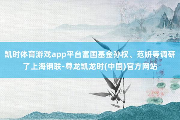 凯时体育游戏app平台富国基金孙权、范妍等调研了上海钢联-尊龙凯龙时(中国)官方网站