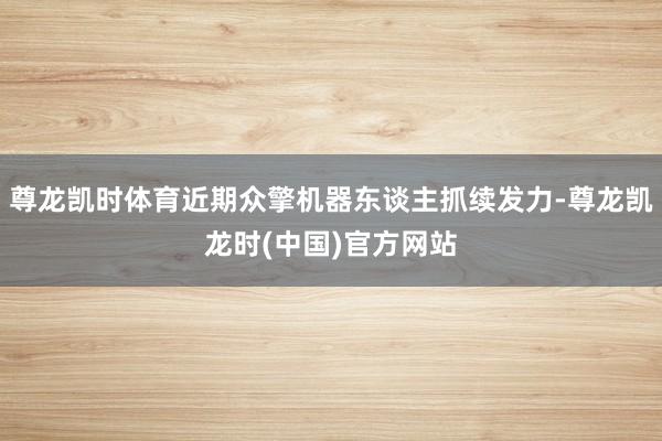 尊龙凯时体育近期众擎机器东谈主抓续发力-尊龙凯龙时(中国)官方网站