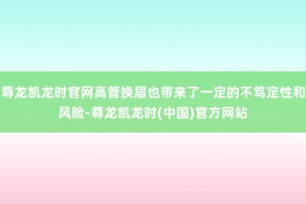 尊龙凯龙时官网高管换届也带来了一定的不笃定性和风险-尊龙凯龙时(中国)官方网站