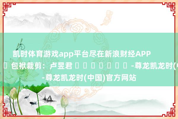 凯时体育游戏app平台尽在新浪财经APP            						包袱裁剪：卢昱君 							-尊龙凯龙时(中国)官方网站