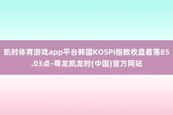凯时体育游戏app平台韩国KOSPI指数收盘着落85.03点-尊龙凯龙时(中国)官方网站