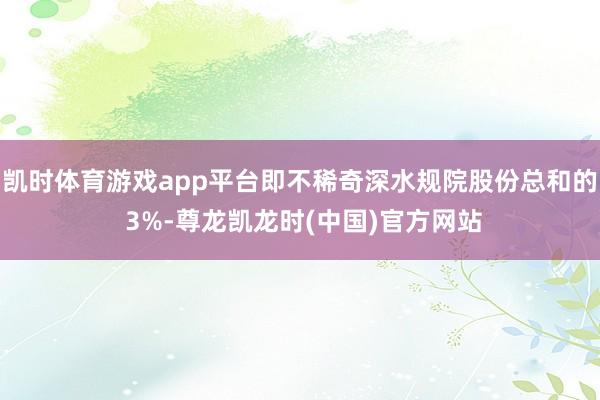凯时体育游戏app平台即不稀奇深水规院股份总和的 3%-尊龙凯龙时(中国)官方网站