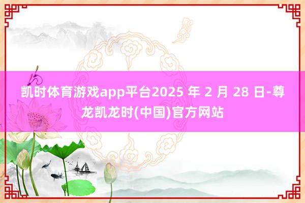 凯时体育游戏app平台2025 年 2 月 28 日-尊龙凯龙时(中国)官方网站
