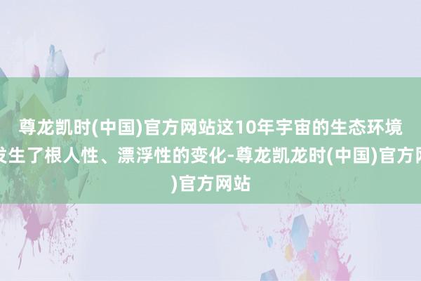 尊龙凯时(中国)官方网站这10年宇宙的生态环境也发生了根人性、漂浮性的变化-尊龙凯龙时(中国)官方网站