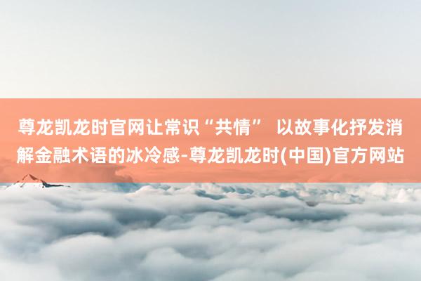 尊龙凯龙时官网让常识“共情”  以故事化抒发消解金融术语的冰冷感-尊龙凯龙时(中国)官方网站