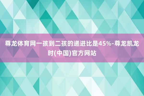 尊龙体育网一孩到二孩的递进比是45%-尊龙凯龙时(中国)官方网站