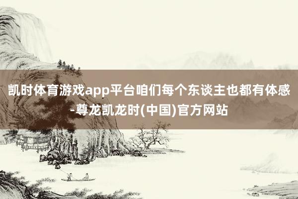 凯时体育游戏app平台咱们每个东谈主也都有体感-尊龙凯龙时(中国)官方网站