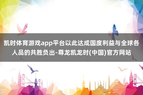 凯时体育游戏app平台以此达成国度利益与全球各人品的共胜负出-尊龙凯龙时(中国)官方网站