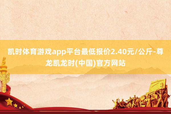 凯时体育游戏app平台最低报价2.40元/公斤-尊龙凯龙时(中国)官方网站