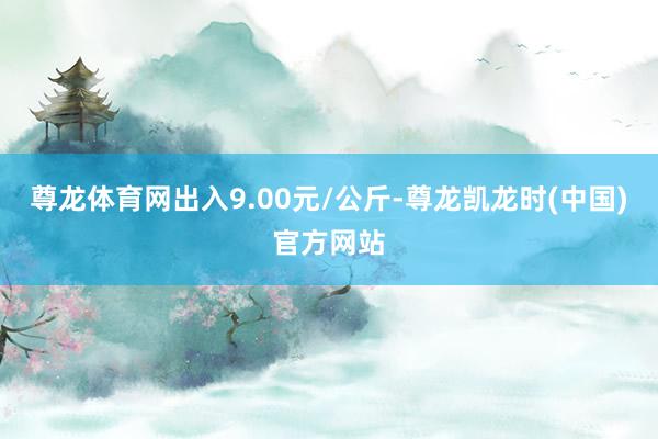 尊龙体育网出入9.00元/公斤-尊龙凯龙时(中国)官方网站