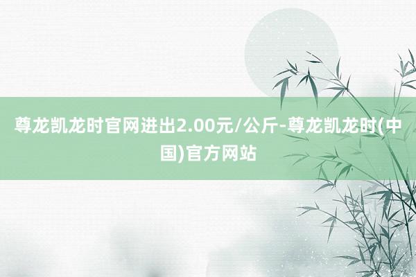 尊龙凯龙时官网进出2.00元/公斤-尊龙凯龙时(中国)官方网站