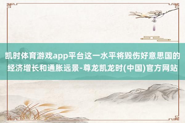 凯时体育游戏app平台这一水平将毁伤好意思国的经济增长和通胀远景-尊龙凯龙时(中国)官方网站