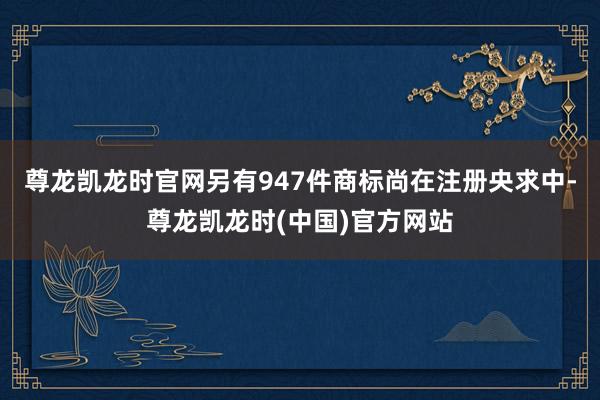 尊龙凯龙时官网另有947件商标尚在注册央求中-尊龙凯龙时(中国)官方网站