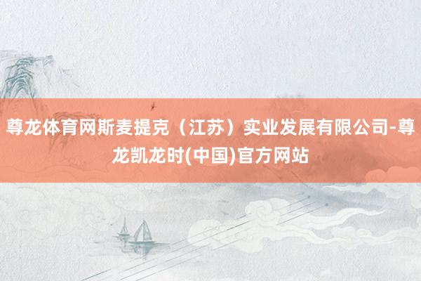 尊龙体育网斯麦提克（江苏）实业发展有限公司-尊龙凯龙时(中国)官方网站