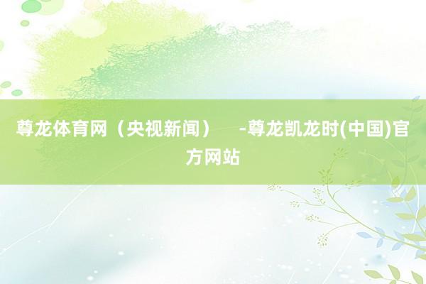 尊龙体育网（央视新闻）    -尊龙凯龙时(中国)官方网站